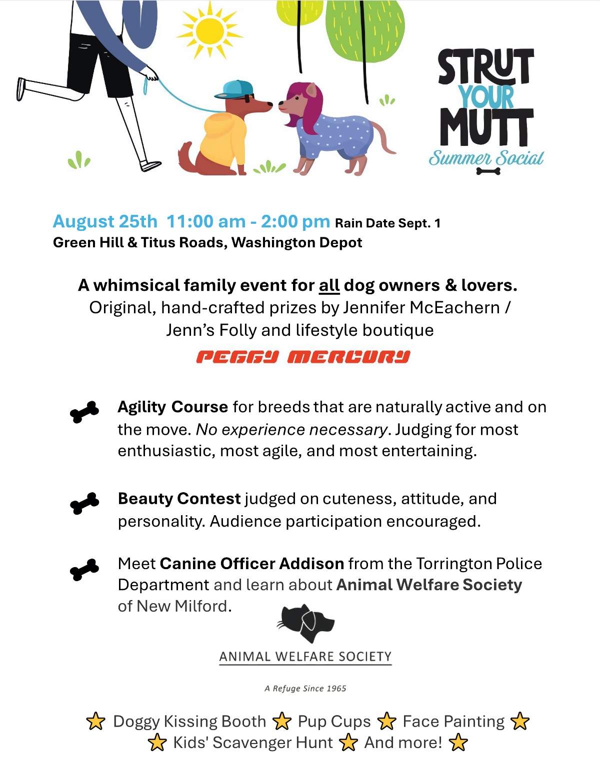 August 25th 11:00 am - 2:00 pm Rain Date Sept. 1 Green Hill & Titus Roads, Washington Depot A whimsical family event for all dog owners & lovers. Original, hand-crafted prizes by Jennifer McEachern / Jenn’s Folly and lifestyle boutique Peggy Mercory Agility Course for breeds that are naturally active and on the move. No experience necessary. Judging for most enthusiastic, most agile, and most entertaining. Beauty Contest judged on cuteness, attitude, and personality. Audience participation encouraged. Meet Canine Officer Addison from the Torrington Police Department and learn about Animal Welfare Society of New Milford. Animal Welfare Society - A Refuge Since 1965 Doggy Kissing Booth Kids' Scavenger Hunt Pup Cups Face Painting And more!